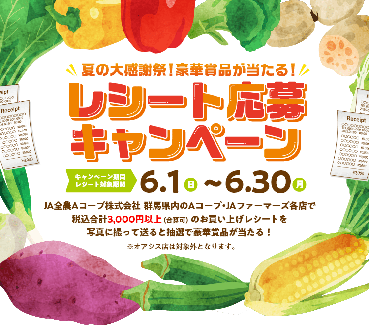 夏の大感謝祭！豪華商品が当たる！レシート応募キャンペーン - キャンペーン期間・レシート対象期間:6.1(日)〜6.30(月) - JA全農Aコープ株式会社  群馬県内のAコープ・JAファーマーズ各店で税込合計3,000円以上（合算可）のお買い上げレシートを写真に撮って送ると抽選で豪華賞品が当たる！※オアシス店は対象外となります。